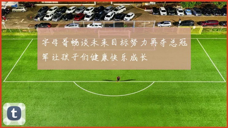 字母哥畅谈未来目标努力再夺总冠军让孩子们健康快乐成长