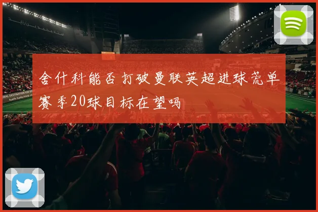 舍什科能否打破曼联英超进球荒单赛季20球目标在望吗