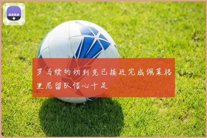 罗马续约切利克已接近完成佩莱格里尼留队信心十足