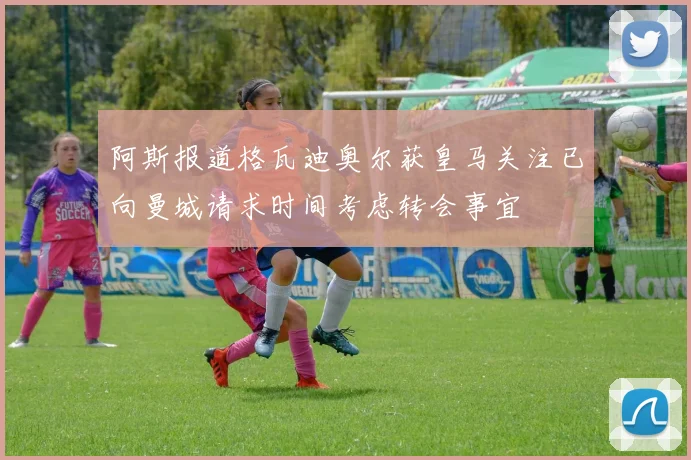 阿斯报道格瓦迪奥尔获皇马关注已向曼城请求时间考虑转会事宜