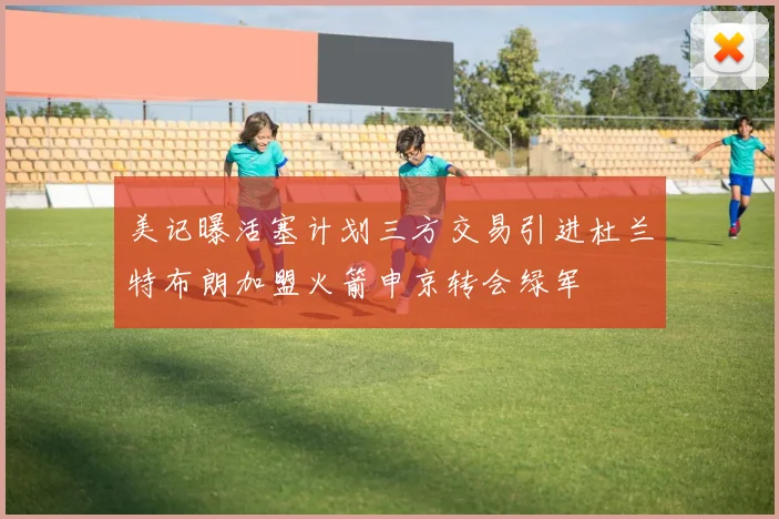 美记曝活塞计划三方交易引进杜兰特布朗加盟火箭申京转会绿军