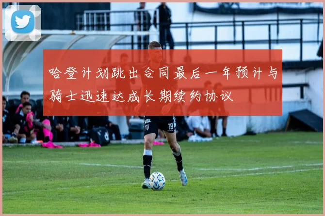 哈登计划跳出合同最后一年预计与骑士迅速达成长期续约协议