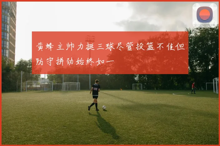 黄蜂主帅力挺三球尽管投篮不佳但防守拼劲始终如一