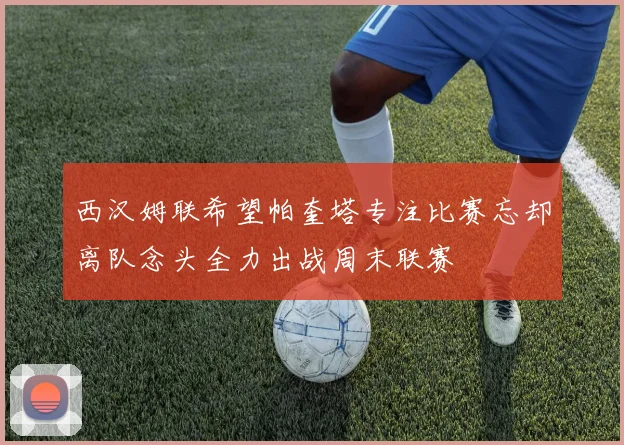 西汉姆联希望帕奎塔专注比赛忘却离队念头全力出战周末联赛
