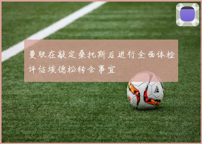 曼联在敲定桑托斯后进行全面体检评估埃德松转会事宜