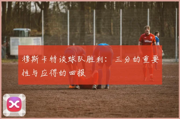 穆斯卡特谈球队胜利：三分的重要性与应得的回报