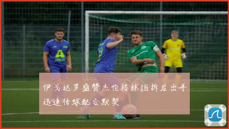 伊戈达罗盛赞杰伦格林挡拆后出手迅速传球配合默契