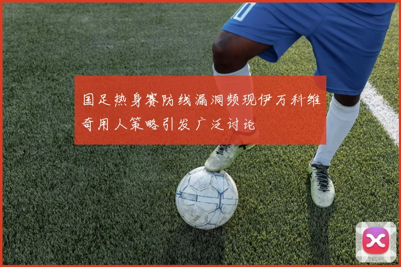 国足热身赛防线漏洞频现伊万科维奇用人策略引发广泛讨论