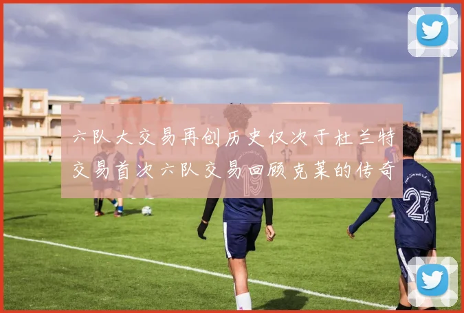 六队大交易再创历史仅次于杜兰特交易首次六队交易回顾克莱的传奇时刻