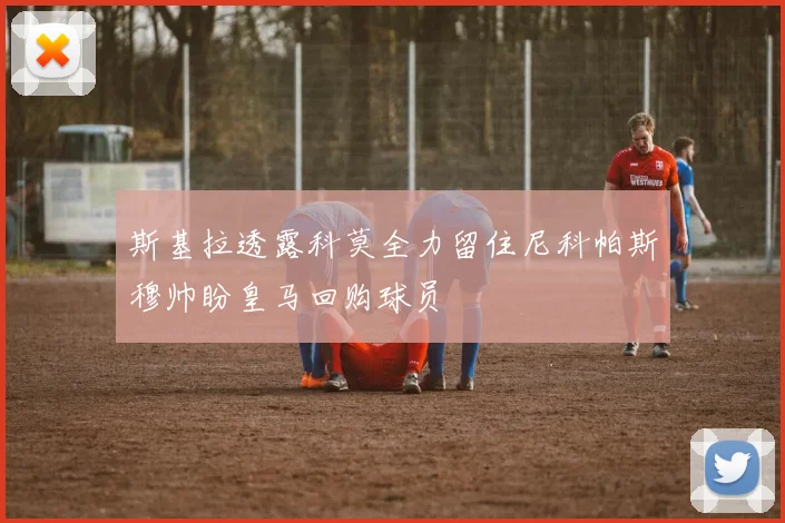 斯基拉透露科莫全力留住尼科帕斯穆帅盼皇马回购球员