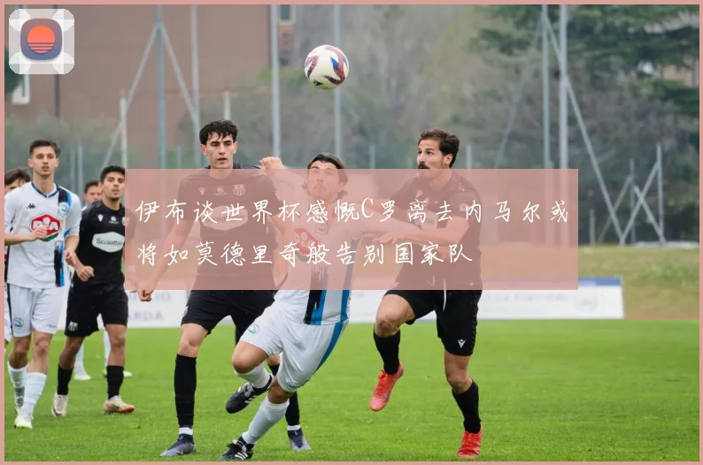 伊布谈世界杯感慨C罗离去内马尔或将如莫德里奇般告别国家队