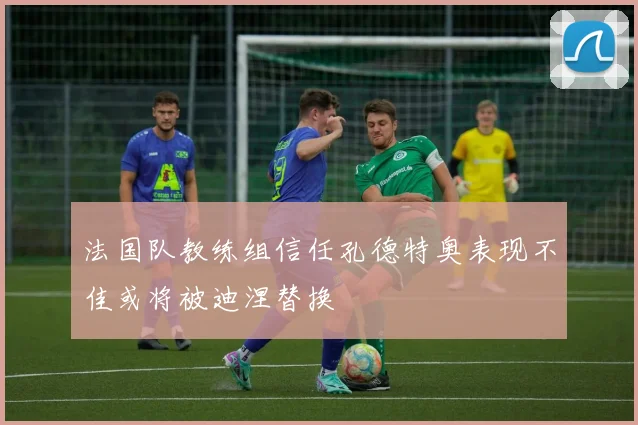 法国队教练组信任孔德特奥表现不佳或将被迪涅替换