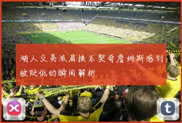 湖人交易浓眉换东契奇詹姆斯感到被贬低的瞬间解析