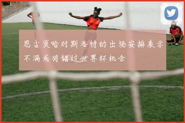 恩古莫哈对斯洛特的出场安排表示不满或将错过世界杯机会