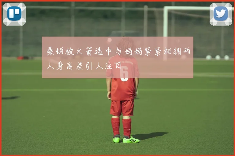桑顿被火箭选中与妈妈紧紧相拥两人身高差引人注目