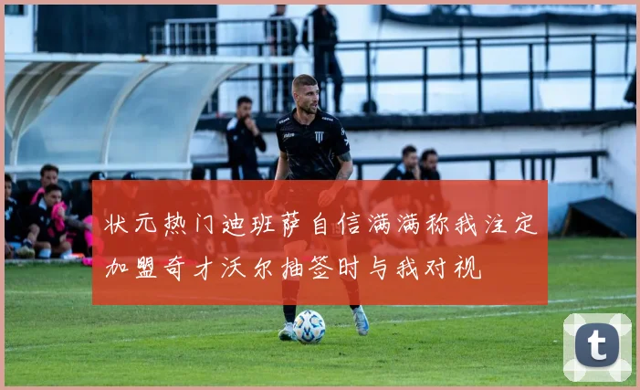 状元热门迪班萨自信满满称我注定加盟奇才沃尔抽签时与我对视