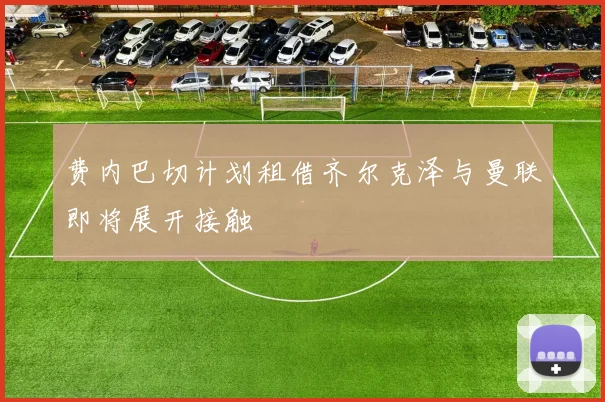 费内巴切计划租借齐尔克泽与曼联即将展开接触