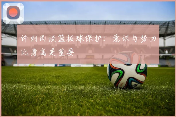 许利民谈篮板球保护：意识与努力比身高更重要