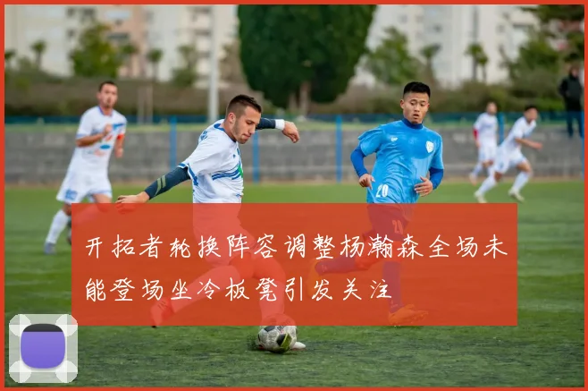 开拓者轮换阵容调整杨瀚森全场未能登场坐冷板凳引发关注