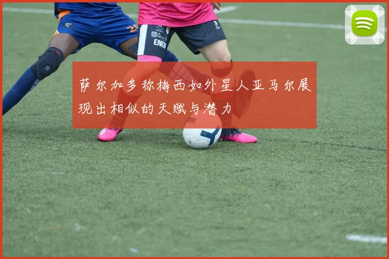 萨尔加多称梅西如外星人亚马尔展现出相似的天赋与潜力