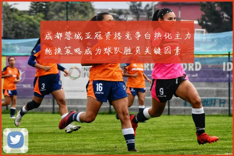 成都蓉城亚冠资格竞争白热化主力轮换策略成为球队胜负关键因素