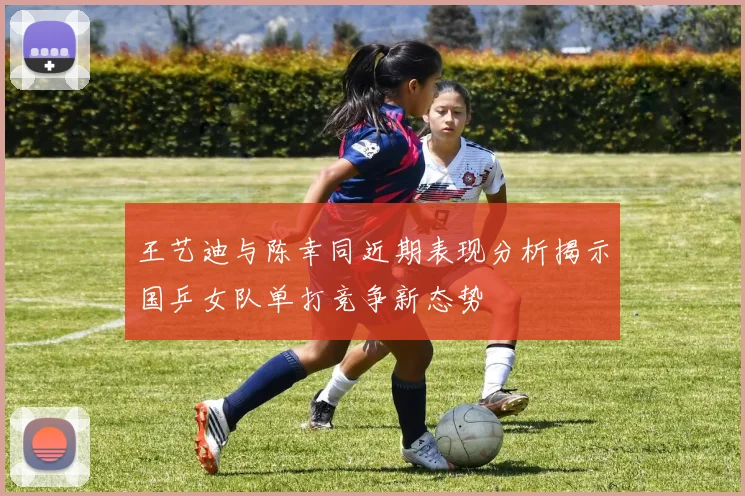 王艺迪与陈幸同近期表现分析揭示国乒女队单打竞争新态势