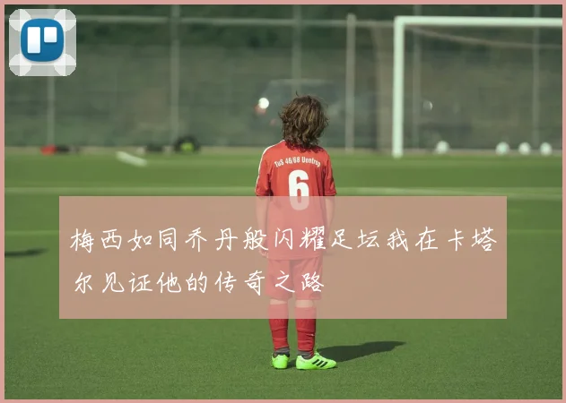 梅西如同乔丹般闪耀足坛我在卡塔尔见证他的传奇之路