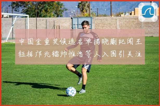 中国金童奖候选名单揭晓蒯纪闻王钰栋邝兆镭帅惟浩等人入围引关注
