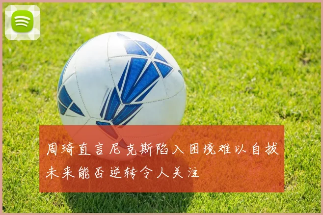 周琦直言尼克斯陷入困境难以自拔未来能否逆转令人关注
