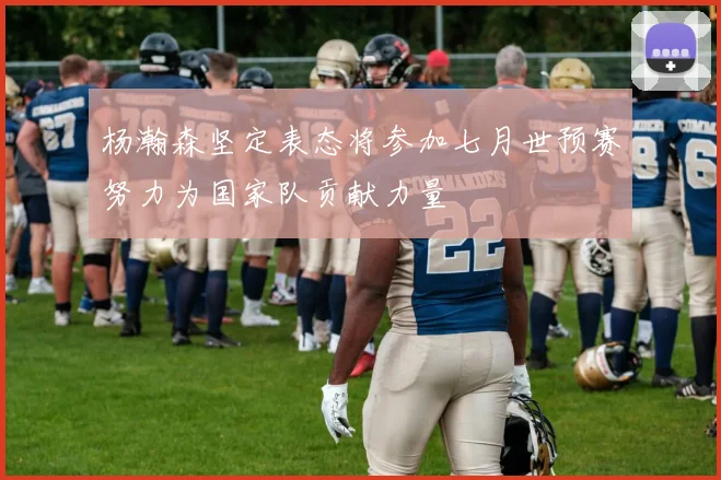 杨瀚森坚定表态将参加七月世预赛努力为国家队贡献力量