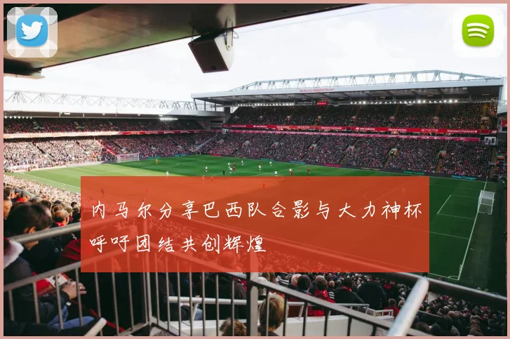 内马尔分享巴西队合影与大力神杯呼吁团结共创辉煌