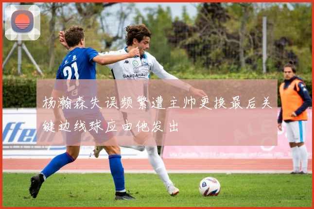杨瀚森失误频繁遭主帅更换最后关键边线球应由他发出